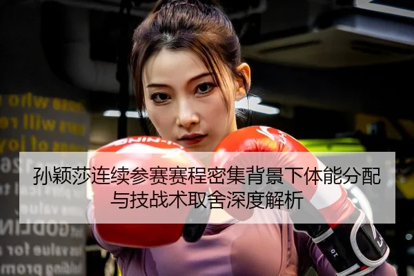 孙颖莎连续参赛赛程密集背景下体能分配与技战术取舍深度解析